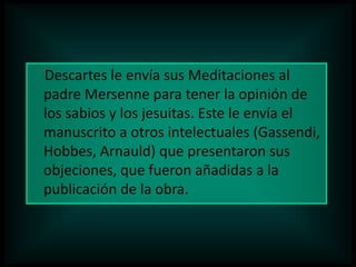 Descartes le envía sus Meditaciones al
padre Mersenne para tener la opinión de
los sabios y los jesuitas. Este le envía el
manuscrito a otros intelectuales (Gassendi,
Hobbes, Arnauld) que presentaron sus
objeciones, que fueron añadidas a la
publicación de la obra.

 