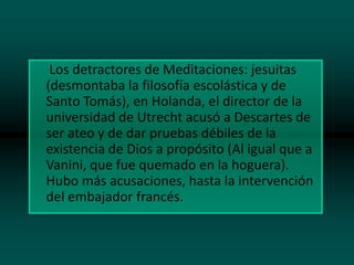 Los detractores de Meditaciones: jesuitas
(desmontaba la filosofía escolástica y de
Santo Tomás), en Holanda, el director de la
universidad de Utrecht acusó a Descartes de
ser ateo y de dar pruebas débiles de la
existencia de Dios a propósito (Al igual que a
Vanini, que fue quemado en la hoguera).
Hubo más acusaciones, hasta la intervención
del embajador francés.

 