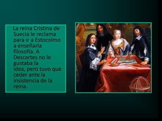 La reina Cristina de
Suecia le reclama
para ir a Estocolmo
a enseñarla
filosofía. A
Descartes no le
gustaba la
idea, pero tuvo que
ceder ante la
insistencia de la
reina.

 