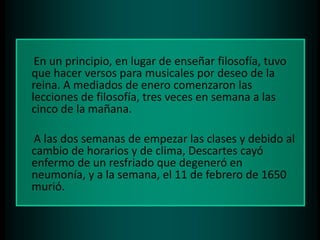 En un principio, en lugar de enseñar filosofía, tuvo
que hacer versos para musicales por deseo de la
reina. A mediados de enero comenzaron las
lecciones de filosofía, tres veces en semana a las
cinco de la mañana.
A las dos semanas de empezar las clases y debido al
cambio de horarios y de clima, Descartes cayó
enfermo de un resfriado que degeneró en
neumonía, y a la semana, el 11 de febrero de 1650
murió.

 