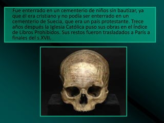 Fue enterrado en un cementerio de niños sin bautizar, ya
que él era cristiano y no podía ser enterrado en un
cementerio de Suecia, que era un país protestante. Trece
años después la Iglesia Católica puso sus obras en el Índice
de Libros Prohibidos. Sus restos fueron trasladados a París a
finales del s.XVII.

 