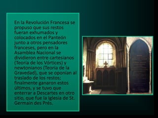 En la Revolución Francesa se
propuso que sus restos
fueran exhumados y
colocados en el Panteón
junto a otros pensadores
franceses, pero en la
Asamblea Nacional se
dividieron entre cartesianos
(Teoría de los Vórtices) y
newtonianos (Teoría de la
Gravedad), que se oponían al
traslado de los restos;
finalmente ganaron estos
últimos, y se tuvo que
enterrar a Descartes en otro
sitio, que fue la Iglesia de St.
Germain des Prés.

 