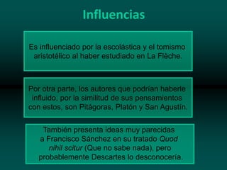 Influencias
Es influenciado por la escolástica y el tomismo
aristotélico al haber estudiado en La Flèche.

Por otra parte, los autores que podrían haberle
influido, por la similitud de sus pensamientos
con estos, son Pitágoras, Platón y San Agustín.
También presenta ideas muy parecidas
a Francisco Sánchez en su tratado Quod
nihil scitur (Que no sabe nada), pero
probablemente Descartes lo desconocería.

 