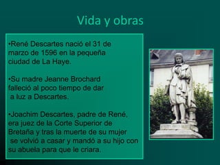 Vida y obras
•René Descartes nació el 31 de
marzo de 1596 en la pequeña
ciudad de La Haye.
•Su madre Jeanne Brochard
falleció al poco tiempo de dar
a luz a Descartes.
•Joachim Descartes, padre de René,
era juez de la Corte Superior de
Bretaña y tras la muerte de su mujer
se volvió a casar y mandó a su hijo con
su abuela para que le criara.

 