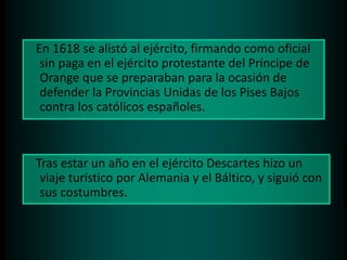 En 1618 se alistó al ejército, firmando como oficial
sin paga en el ejército protestante del Príncipe de
Orange que se preparaban para la ocasión de
defender la Provincias Unidas de los Pises Bajos
contra los católicos españoles.

Tras estar un año en el ejército Descartes hizo un
viaje turístico por Alemania y el Báltico, y siguió con
sus costumbres.

 