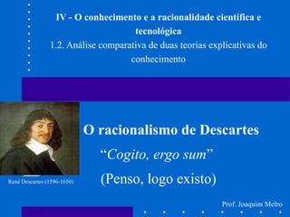 IV - O conhecimento e a racionalidade científica e tecnológica 1.2. Análise comparativa de duas teorias explicativas do conhecimento O racionalismo de Descartes “ Cogito, ergo sum ”  (Penso, logo existo) René Descartes (1596-1650) Prof. Joaquim Melro 