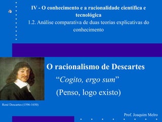 IV - O conhecimento e a racionalidade científica e tecnológica 1.2. Análise comparativa de duas teorias explicativas do conhecimento O racionalismo de Descartes “ Cogito, ergo sum ”  (Penso, logo existo) René Descartes (1596-1650) Prof. Joaquim Melro 
