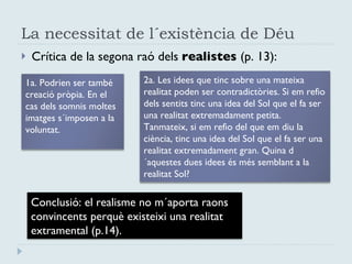 La necessitat de l´existència de Déu Crítica de la segona raó dels  realistes  (p. 13): 1a. Podrien ser també creació pròpia. En el cas dels somnis moltes imatges s´imposen a la voluntat.  2a. Les idees que tinc sobre una mateixa realitat poden ser contradictòries. Si em refio dels sentits tinc una idea del Sol que el fa ser una realitat extremadament petita. Tanmateix, si em refio del que em diu la ciència, tinc una idea del Sol que el fa ser una realitat extremadament gran. Quina d´aquestes dues idees és més semblant a la realitat Sol? Conclusió: el realisme no m´aporta raons convincents perquè existeixi una realitat extramental (p.14). 