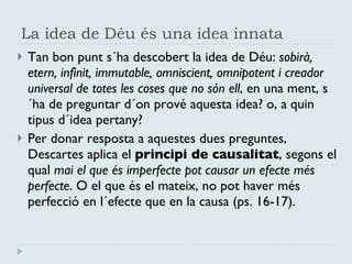 La idea de Déu és una idea innata Tan bon punt s´ha descobert la idea de Déu:  sobirà, etern, infinit, immutable, omniscient, omnipotent i creador universal de totes les coses que no són ell , en una ment, s´ha de preguntar d´on prové aquesta idea? o, a quin tipus d´idea pertany? Per donar resposta a aquestes dues preguntes, Descartes aplica el  principi de causalitat , segons el qual  mai el que és imperfecte pot causar un efecte més perfecte . O el que és el mateix, no pot haver més perfecció en l´efecte que en la causa (ps. 16-17). 