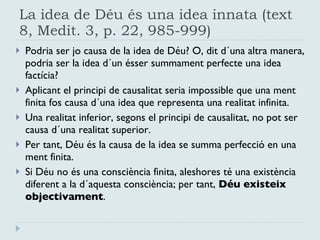 La idea de Déu és una idea innata (text 8, Medit. 3, p. 22, 985-999) Podria ser jo causa de la idea de Déu? O, dit d´una altra manera, podria ser la idea d´un ésser summament perfecte una idea factícia? Aplicant el principi de causalitat seria impossible que una ment finita fos causa d´una idea que representa una realitat infinita. Una realitat inferior, segons el principi de causalitat, no pot ser causa d´una realitat superior.  Per tant, Déu és la causa de la idea se summa perfecció en una ment finita. Si Déu no és una consciència finita, aleshores té una existència diferent a la d´aquesta consciència; per tant,  Déu existeix objectivament . 