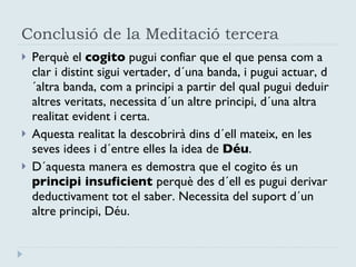 Conclusió de la Meditació tercera Perquè el  cogito  pugui confiar que el que pensa com a  clar i distint sigui vertader, d´una banda, i pugui actuar, d´altra banda, com a principi a partir del qual pugui deduir altres veritats, necessita d´un altre principi, d´una altra realitat evident i certa. Aquesta realitat la descobrirà dins d´ell mateix, en les seves idees i d´entre elles la idea de  Déu . D´aquesta manera es demostra que el cogito és un  principi insuficient  perquè des d´ell es pugui derivar deductivament tot el saber. Necessita del suport d´un altre principi, Déu. 