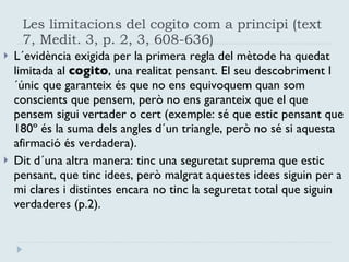 Les limitacions del cogito com a principi (text 7, Medit. 3, p. 2, 3, 608-636) L´evidència exigida per la primera regla del mètode ha quedat limitada al  cogito , una realitat pensant. El seu descobriment l´únic que garanteix és que no ens equivoquem quan som conscients que pensem, però no ens garanteix que el que pensem sigui vertader o cert (exemple: sé que estic pensant que 180º és la suma dels angles d´un triangle, però no sé si aquesta afirmació és verdadera).  Dit d´una altra manera: tinc una seguretat suprema que estic pensant, que tinc idees, però malgrat aquestes idees siguin per a mi clares i distintes encara no tinc la seguretat total que siguin verdaderes (p.2). 