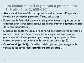 Les limitacions del cogito com a principi (text 7, Medit. 3, p. 3, 608-636) Abans del dubte metòdic, acceptava la veritat de tot allò que els sentits em permetien percebre: Terra, cel, astres ... Potser per la força del costum, creia que les idees d´aquestes coses externes eren verdaderes perquè les representaven fidelment (teoria de la correspondència). Després del dubte metòdic, s´hi ha hagut de replantejar la certesa de tot això: l´únic que de cert puc afirmar és que sóc una cosa que pensa, que tinc idees, però no puc assegurar que aquestes idees corresponguin a res de fora de la meva consciència (p. 3). Conclusió (p. 2-3):  L´evidència del cogito no pot assegurar la veritat de les seves idees ( perill de solipsisme ). 