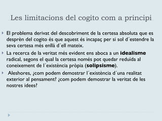 Les limitacions del cogito com a principi  El problema derivat del descobriment de la certesa absoluta que es desprèn del cogito és que aquest és incapaç per si sol d´estendre la seva certesa més enllà d´ell mateix.  La recerca de la veritat més evident ens aboca a un  idealisme   radical, segons el qual la certesa només pot quedar reduïda al coneixement de l´existència pròpia ( solipsisme ). Aleshores, ¿com podem demostrar l´existència d´una realitat exterior al pensament? ¿com podem demostrar la veritat de les nostres idees? 