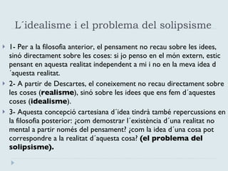L´idealisme i el problema del solipsisme  1- Per a la filosofia anterior, el pensament no recau sobre les idees, sinó directament sobre les coses: si jo penso en el món extern, estic pensant en aquesta realitat independent a mi i no en la meva idea d´aquesta realitat. 2- A partir de Descartes, el coneixement no recau directament sobre les coses ( realisme ), sinó sobre les idees que ens fem d´aquestes coses ( idealisme ).  3- Aquesta concepció cartesiana d´idea tindrà també repercussions en la filosofia posterior: ¿com demostrar l´existència d´una realitat no mental a partir només del pensament? ¿com la idea d´una cosa pot correspondre a la realitat d´aquesta cosa?  (el problema del solipsisme). 