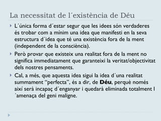 La necessitat de l´existència de Déu L´única forma d´estar segur que les idees són verdaderes és trobar com a mínim una idea que manifesti en la seva estructura d´idea que té una existència fora de la ment (independent de la consciència). Però provar que existeix una realitat fora de la ment no significa immediatament que garanteixi la veritat/objectivitat dels nostres pensaments. Cal, a més, que aquesta idea sigui la idea d´una realitat summament “perfecta”, és a dir, de  Déu , perquè només així serà incapaç d´enganyar i quedarà eliminada totalment l´amenaça del geni maligne. 
