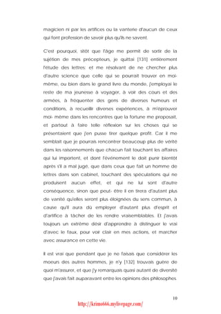 magicien ni par les artifices ou la vanterie d'aucun de ceux
qui font profession de savoir plus qu'ils ne savent.


C'est pourquoi, sitôt que l'âge me permit de sortir de la
sujétion de mes précepteurs, je quittai [131] entièrement
l'étude des lettres; et me résolvant de ne chercher plus
d'autre science que celle qui se pourrait trouver en moi-
même, ou bien dans le grand livre du monde, j'employai le
reste de ma jeunesse à voyager, à voir des cours et des
armées, à fréquenter des gens de diverses humeurs et
conditions, à recueillir diverses expériences, à m'éprouver
moi- même dans les rencontres que la fortune me proposait,
et partout à faire telle réflexion sur les choses qui se
présentaient que j'en pusse tirer quelque profit. Car il me
semblait que je pourrais rencontrer beaucoup plus de vérité
dans les raisonnements que chacun fait touchant les affaires
qui lui importent, et dont l'événement le doit punir bientôt
après s'il a mal jugé, que dans ceux que fait un homme de
lettres dans son cabinet, touchant des spéculations qui ne
produisent   aucun     effet,   et   qui   ne   lui   sont   d'autre
conséquence, sinon que peut- être il en tirera d'autant plus
de vanité qu'elles seront plus éloignées du sens commun, à
cause qu'il aura dû employer d'autant plus d'esprit et
d'artifice à tâcher de les rendre vraisemblables. Et j'avais
toujours un extrême désir d'apprendre à distinguer le vrai
d'avec le faux, pour voir clair en mes actions, et marcher
avec assurance en cette vie.


Il est vrai que pendant que je ne faisais que considérer les
moeurs des autres hommes, je n'y [132] trouvais guère de
quoi m'assurer, et que j'y remarquais quasi autant de diversité
que j'avais fait auparavant entre les opinions des philosophes.



                                                                 10
                 http://krimo666.mylivepage.com/
 