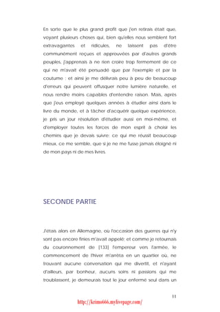En sorte que le plus grand profit que j'en retirais était que,
voyant plusieurs choses qui, bien qu'elles nous semblent fort
extravagantes    et   ridicules,   ne   laissent   pas   d'être
communément reçues et approuvées par d'autres grands
peuples, j'apprenais à ne rien croire trop fermement de ce
qui ne m'avait été persuadé que par l'exemple et par la
coutume : et ainsi je me délivrais peu à peu de beaucoup
d'erreurs qui peuvent offusquer notre lumière naturelle, et
nous rendre moins capables d'entendre raison. Mais, après
que j'eus employé quelques années à étudier ainsi dans le
livre du monde, et à tâcher d'acquérir quelque expérience,
je pris un jour résolution d'étudier aussi en moi-même, et
d'employer toutes les forces de mon esprit à choisir les
chemins que je devais suivre; ce qui me réussit beaucoup
mieux, ce me semble, que si je ne me fusse jamais éloigné ni
de mon pays ni de mes livres.




SECONDE PARTIE



J'étais alors en Allemagne, où l'occasion des guerres qui n'y
sont pas encore finies m'avait appelé; et comme je retournais
du couronnement de [133] l'empereur vers l'armée, le
commencement de l'hiver m'arrêta en un quartier où, ne
trouvant aucune conversation qui me divertît, et n'ayant
d'ailleurs, par bonheur, aucuns soins ni passions qui me
troublassent, je demeurais tout le jour enfermé seul dans un


                                                            11
                http://krimo666.mylivepage.com/
 