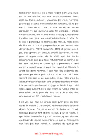 bien certain que l'état de la vraie religion, dont Dieu seul a
fait les ordonnances, doit être incomparablement mieux
réglé que tous les autres. Et, pour parler des choses humaines,
je crois que si Sparte a été autrefois très florissante, ce n'a pas
été à cause de la bonté de chacune de ses lois en
particulier, vu que plusieurs étaient fort étranges, et même
contraires aux bonnes moeurs; mais à cause que, n'ayant été
inventées que par un seul, elles tendaient toutes à même fin.
Et ainsi je pensai que les sciences des livres, au moins celles
dont les raisons ne sont que probables, et qui n'ont aucunes
démonstrations, s'étant composées [135] et grossies peu à
peu des opinions de plusieurs diverses personnes, ne sont
point   si   approchantes    de   la   vérité   que   les   simples
raisonnements que peut faire naturellement un homme de
bon sens touchant les choses qui se présentent. Et ainsi
encore je pensai que pourceque nous avons tous été enfants
avant que d'être hommes, et qu'il nous fallu longtemps être
gouvernés par nos appétits e t nos précepteurs, qui étaient
souvent contraires les uns aux autres, et qui, ni les uns ni les
autres, ne nous conseillaient peut-être pas toujours le meilleur,
il est presque impossible que nos jugements soient si purs ni si
solides qu'ils auraient été si nous avions eu l'usage entier de
notre raison dès le point de notre naissance, et que nous
n'eussions jamais été conduits que par elle.


Il est vrai que nous ne voyons point qu'on jette par terre
toutes les maisons d'une ville pour le seul dessein de les refaire
d'autre façon et d'en rendre les rues plus belles; mais on voit
bien que plusieurs font abattre les leurs, pour les rebâtir, et
que même quelquefois ils y sont contraints, quand elles sont
en danger de tomber d'elles-mêmes, et que les fondements
n'en sont pas bien fermes. A l'exemple de quoi je me


                                                                13
                 http://krimo666.mylivepage.com/
 