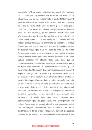 persuadai qu'il n'y aurait véritablement point d'apparence
qu'un particulier fît dessein de réformer un état, en y
changeant tout dès les fondements, et en le [136] renversant
pour le redresser; ni même aussi de réformer le corps des
sciences, ou l'ordre établi dans les écoles pour les enseigner :
mais que, pour toutes les opinions que j'avais reçues jusques
alors en ma créance, je ne pouvais mieux faire que
d'entreprendre une bonne fois de les en ôter, afin d'y en
remettre par après ou d'autres meilleures, ou bien les mêmes
lorsque je les aurais ajustées au niveau de la raison. Et je crus
fermement que par ce moyen je réussirais à conduire ma vie
beaucoup mieux que si je ne bâtissais que sur de vieux
fondements et que je ne m'appuyasse que sur les principes
que je m'étais laissé persuader en ma jeunesse, sans avoir
jamais   examiné      s'ils   étaient    vrais.    Car,   bien   que     je
remarquasse en ceci diverses difficultés, elles n'étaient point
toutefois sans remède, ni comparables à celles qui se
trouvent en la réformation des moindres choses qui touchent
le public. Ces grands corps sont trop malaisés à relever étant
abattus, ou même à retenir étant ébranlés, et leurs chutes ne
peuvent être que très rudes. Puis, pour leurs imperfections, s'ils
en ont, comme la seule diversité qui est entre eux suffit pour
assurer que plusieurs en ont, l'usage les a sans doute fort
adoucies, et même il en a évité ou corrigé insensiblement
quantité, auxquelles on ne pourrait si bien pourvoir par
prudence;     et     enfin     elles    sont      quasi   toujours     plus
insupportables que ne [137] serait leur changement; en
même façon que les grands chemins, qui tournoient entre
des montagnes, deviennent peu à peu si unis et si
commodes, à force d'être fréquentés, qu'il est beaucoup
meilleur de les suivre, que d'entreprendre d'aller plus droit, en



                                                                        14
                   http://krimo666.mylivepage.com/
 