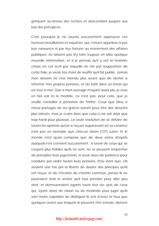 grimpant au-dessus des rochers et descendant jusques aux
bas des précipices.


C'est pourquoi je ne saurais aucunement approuver ces
humeurs brouillonnes et inquiètes, qui, n'étant appelées ni par
leur naissance ni par leur fortune au maniement des affaires
publiques, ne laissent pas d'y faire toujours en idée quelque
nouvelle réformation; et si je pensais qu'il y eût la moindre
chose en cet écrit par laquelle on me pût soupçonner de
cette folie, je serais très marri de souffrir qu'il fût publié. Jamais
mon dessein ne s'est étendu plus avant que de tâcher à
réformer mes propres pensées, et de bâtir dans un fonds qui
est tout à moi. Que si mon ouvrage m'ayant assez plu, je vous
en fais voir ici le modèle, ce n'est pas, pour cela, que je
veuille conseiller à personne de l'imiter. Ceux que Dieu a
mieux partagés de ses grâces auront peut être des desseins
plus relevés; mais je crains bien que celui-ci ne soit déjà que
trop hardi pour plusieurs. La seule résolution de se défaire de
toutes les opinions qu'on a reçues auparavant en sa créance
n'est pas un exemple que chacun doive [137] suivre. Et le
monde n'est quasi composé que de deux sortes d'esprits
auxquels il ne convient aucunement : à savoir de ceux qui, se
croyant plus habiles qu'ils ne sont, ne se peuvent empêcher
de précipiter leurs jugements, ni avoir assez de patience pour
conduire par ordre toutes leurs pensées, d'où vient que, s'ils
avoient une fois pris la liberté de douter des principes qu'ils
ont reçus, et de s'écarter du chemin commun, jamais ils ne
pourraient tenir le sentier qu'il faut prendre pour aller plus
droit, et demeureraient égarés toute leur vie; puis de ceux
qui, ayant assez de raison ou de modestie pour juger qu'ils
sont moins capables de distinguer le vrai d'avec le faux que
quelques autres par lesquels ils peuvent être instruits, doivent


                                                                   15
                  http://krimo666.mylivepage.com/
 