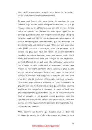 bien plutôt se contenter de suivre les opinions de ces autres,
qu'en chercher eux mêmes de meilleures.


Et pour moi j'aurais été sans doute du nombre de ces
derniers, si je n'avais jamais eu qu'un seul maître, ou que je
n'eusse point su les différences qui ont été de tout temps
entre les opinions des plus doctes. Mais ayant appris dès le
collège qu'on ne saurait rien imaginer de si étrange et si peu
croyable, qu'il n'ait été dit par quelqu'un des philosophes; et
depuis, en voyageant, ayant reconnu que tous ceux qui ont
des sentiments fort contraires aux nôtres ne sont pas pour
cela [139] barbares ni sauvages, mais que plusieurs usent
autant ou plus que nous de raison; et ayant considéré
combien un même homme, avec son même esprit, étant
nourri dès son enfance entre des Français ou des Allemands,
devient différent de ce qu'il serait s'il avait toujours vécu entre
des Chinois ou des cannibales, et comment, jusques aux
modes de nos habits, la même chose qui nous a plu il y a dix
ans, et qui nous plaira peut-être encore avant dix ans, nous
semble maintenant extravagante et ridicule; en sorte que
c'est bien plus la coutume et l'exemple qui nous persuade,
qu'aucune connaissance certaine; et que néanmoins la
pluralité des voix n'est pas une preuve qui vaille rien, pour les
vérités un peu malaisées à découvrir, à cause qu'il est bien
plus vraisemblable qu'un homme seul les ait rencontrées que
tout un peuple; je ne pouvais choisir personne dont les
opinions me semblassent devoir être préférées à celles des
autres, et je me trouvai comme contraint d'entreprendre moi-
même de me conduire.


Mais, comme un homme qui marche seul, et dans les
ténèbres, je me résolus d'aller si lentement et d'user de tant



                                                                16
                 http://krimo666.mylivepage.com/
 