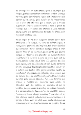 de circonspection en toutes choses, que si je n'avançais que
fort peu, je me garderais bien au moins de tomber. Même je
ne voulus point commencer à rejeter tout à fait aucune des
opinions qui s'étaient pu glisser autrefois en ma [140] créance
sans y avoir été introduites par la raison, que je n'eusse
auparavant employé assez de temps à faire le projet de
l'ouvrage que j'entreprenais et à chercher la vraie méthode
pour parvenir à la connaissance de toutes les choses dont
mon esprit serait capable.


J'avais un peu étudié, étant plus jeune, entre les parties de la
philosophie, à la logique, et, entre les mathématiques, à
l'analyse des géomètres et à l'algèbre, trois arts ou sciences
qui semblaient devoir contribuer quelque chose à mon
dessein. Mais, en les examinant, je pris garde que, pour la
logique, ses syllogismes et la plupart de ses autres instructions
servent plutôt à expliquer à autrui les choses qu'on sait, ou
même, comme l'art de Lulle, à parler sans jugement de celles
qu'on ignore, qu'à les apprendre; et bien qu'elle contienne
en effet beaucoup de préceptes très vrais et très bons, il y en
a toutefois tant d'autres mêlés parmi, qui sont ou nuisibles ou
superflus qu'il est presque aussi malaisé de les en séparer, que
de tirer une Diane ou une Minerve hors d'un bloc de marbre
qui n'est point encore ébauché. Puis, pour l'analyse des
anciens et l'algèbre des modernes, outre qu'elles ne
s'étendent qu'à des matières fort abstraites, et qui ne
semblent d'aucun usage, la première est toujours si astreinte
à la considération des figures, qu'elle ne peut [141] exercer
l'entendement sans fatiguer beaucoup l'imagination; et on
s'est tellement assujetti en la dernière à certaines règles et à
certains chiffres, qu'on en a fait un art confus et obscur qui
embarrasse l'esprit, au lieu d'une science qui le cultive. Ce qui


                                                              17
                http://krimo666.mylivepage.com/
 