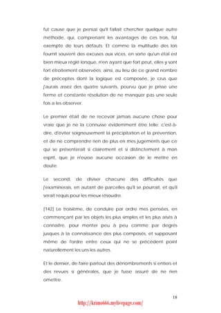 fut cause que je pensai qu'il fallait chercher quelque autre
méthode, qui, comprenant les avantages de ces trois, fût
exempte de leurs défauts. Et comme la multitude des lois
fournit souvent des excuses aux vices, en sorte qu'un étal est
bien mieux réglé lorsque, n'en ayant que fort peut, elles y sont
fort étroitement observées; ainsi, au lieu de ce grand nombre
de préceptes dont la logique est composée, je crus que
j'aurais assez des quatre suivants, pourvu que je prisse une
ferme et constante résolution de ne manquer pas une seule
fois a les observer.


Le premier était de ne recevoir jamais aucune chose pour
vraie que je ne la connusse évidemment être telle; c'est-à-
dire, d'éviter soigneusement la précipitation et la prévention,
et de ne comprendre rien de plus en mes jugements que ce
qui se présenterait si clairement et si distinctement à mon
esprit, que je n'eusse aucune occasion de le mettre en
doute.


Le   second,    de     diviser   chacune   des     difficultés   que
j'examinerais, en autant de parcelles qu'il se pourrait, et qu'il
serait requis pour les mieux résoudre.


[142] Le troisième, de conduire par ordre mes pensées, en
commençant par les objets les plus simples et les plus aisés à
connaître, pour monter peu à peu comme par degrés
jusques à la connaissance des plus composés, et supposant
même de l'ordre entre ceux qui ne se précèdent point
naturellement les uns les autres.


Et le dernier, de faire partout des dénombrements si entiers et
des revues si générales, que je fusse assuré de ne rien
omettre.


                                                                  18
                 http://krimo666.mylivepage.com/
 