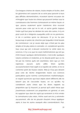Ces longues chaînes de raisons, toutes simples et faciles, dont
les géomètres ont coutume de se servir pour parvenir à leurs
plus difficiles démonstrations, m'avoient donné occasion de
m'imaginer que toutes les choses qui peuvent tomber sous la
connaissance des hommes s'entresuivent en même façon, et
que, pourvu seulement qu'on s'abstienne d'en recevoir
aucune pour vraie qui ne le soit, et qu'on garde toujours
l'ordre qu'il faut pour les déduire les unes des autres, il n'y en
peut avoir de si éloignées auxquelles enfin on ne parvienne,
ni de si cachées qu'on ne découvre. Et je ne fus pas
beaucoup en peine de chercher par lesquelles il était besoin
de commencer: car je savais déjà que c'était par les plus
simples et les plus aisées à connaître; et, considérant qu'entre
tous ceux qui ont ci-devant recherché la vérité dans les
sciences, il n'y a eu que les seuls mathématiciens qui ont pu
[143] trouver quelques démonstrations, c'est-à-dire quelques
raisons certaines et évidentes, je ne doutais point que ce ne
fût par les mêmes qu'ils ont examinées; bien que je n'en
espérasse     aucune       autre     utilité,   Sinon     qu'elles
accoutumeraient mon esprit à se repaître de vérités, et ne se
contenter point de fausses raisons. Mais je n'eus pas dessein
pour cela de tâcher d'apprendre toutes ces sciences
particulières qu'on nomme communément mathématiques;
et voyant qu'encore que leurs objets soient différents elle ne
laissent pas de s'accorder toutes, en ce qu'elles n'y
considèrent   autre    chose   que    les   divers   rapports   ou
proportions qui s'y trouvent, je pensai qu'il valait mieux que
j'examinasse seulement ces proportions en général, et sans
les supposer que dans les sujets qui serviraient à m'en rendre
la connaissance plus aisée, même aussi sans les y astreindre
aucunement, afin de les pouvoir d'autant mieux appliquer
après à tous les autres auxquels elles conviendraient. Puis,


                                                                19
                http://krimo666.mylivepage.com/
 