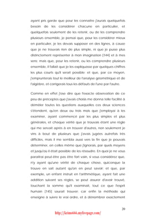 ayant pris garde que pour les connaître j'aurais quelquefois
besoin   de   les   considérer   chacune      en   particulier,    et
quelquefois seulement de les retenir, ou de les comprendre
plusieurs ensemble, je pensai que, pour les considérer mieux
en particulier, je les devais supposer en des lignes, à cause
que je ne trouvais rien de plus simple, ni que je pusse plus
distinctement représenter à mon imagination [144] et à mes
sens; mais que, pour les retenir, ou les comprendre plusieurs
ensemble, il fallait que je les expliquasse par quelques chiffres
les plus courts qu'il serait possible; et que, par ce moyen,
j'emprunterais tout le meilleur de l'analyse géométrique et de
l'algèbre, et corrigerais tous les défauts de l'une par l'autre.


Comme en effet j'ose dire que l'exacte observation de ce
peu de préceptes que j'avais choisis me donna telle facilité à
démêler toutes les questions auxquelles ces deux sciences
s'étendent, qu'en deux ou trois mois que j'employai à les
examiner, ayant commencé par les plus simples et plus
générales, et chaque vérité que je trouvais étant une règle
qui me servait après à en trouver d'autres, non seulement je
vins à bout de plusieurs que j'avais jugées autrefois très
difficiles, mais il me sembla aussi vers la fin que je pouvais
déterminer, en celles même que j'ignorais, par quels moyens
et jusqu'où il était possible de les résoudre. En quoi je ne vous
paraîtrai peut-être pas être fort vain, si vous considérez que,
n'y ayant qu'une vérité de chaque chose, quiconque la
trouve en sait autant qu'on en peut savoir; et que, par
exemple, un enfant instruit en l'arithmétique, ayant fait une
addition suivant ses règles, se peut assurer d'avoir trouvé,
touchant la somme qu'il examinait, tout ce que l'esprit
humain [145] saurait trouver: car enfin la méthode qui
enseigne à suivre le vrai ordre, et à dénombrer exactement


                                                                   20
                 http://krimo666.mylivepage.com/
 