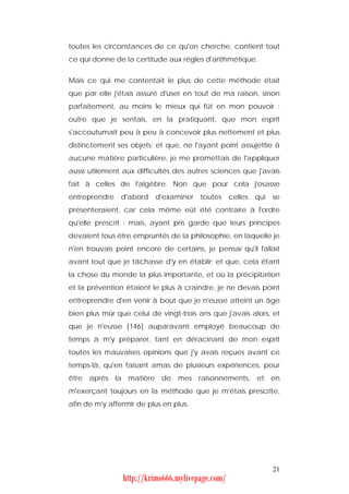 toutes les circonstances de ce qu'on cherche, contient tout
ce qui donne de la certitude aux règles d'arithmétique.


Mais ce qui me contentait le plus de cette méthode était
que par elle j'étais assuré d'user en tout de ma raison, sinon
parfaitement, au moins le mieux qui fût en mon pouvoir :
outre que je sentais, en la pratiquant, que mon esprit
s'accoutumait peu à peu à concevoir plus nettement et plus
distinctement ses objets; et que, ne l'ayant point assujettie à
aucune matière particulière, je me promettais de l'appliquer
aussi utilement aux difficultés des autres sciences que j'avais
fait à celles de l'algèbre. Non que pour cela j'osasse
entreprendre    d'abord   d'examiner    toutes    celles   qui   se
présenteraient, car cela même eût été contraire à l'ordre
qu'elle prescrit : mais, ayant pris garde que leurs principes
devaient tous être empruntés de la philosophie, en laquelle je
n'en trouvais point encore de certains, je pensai qu'il fallait
avant tout que je tâchasse d'y en établir; et que, cela étant
la chose du monde la plus importante, et où la précipitation
et la prévention étaient le plus à craindre, je ne devais point
entreprendre d'en venir à bout que je n'eusse atteint un âge
bien plus mûr que celui de vingt-trois ans que j'avais alors, et
que je n'eusse [146] auparavant employé beaucoup de
temps à m'y préparer, tant en déracinant de mon esprit
toutes les mauvaises opinions que j'y avais reçues avant ce
temps-là, qu'en faisant amas de plusieurs expériences, pour
être après la matière de mes raisonnements, et en
m'exerçant toujours en la méthode que je m'étais prescrite,
afin de m'y affermir de plus en plus.




                                                                 21
                http://krimo666.mylivepage.com/
 