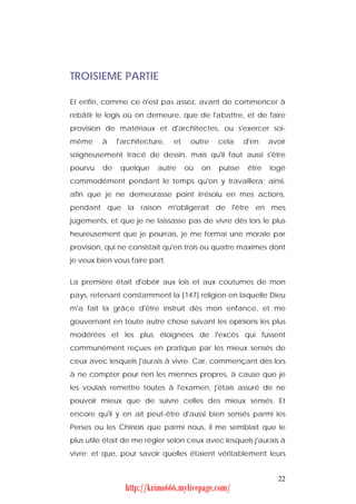 TROISIEME PARTIE

Et enfin, comme ce n'est pas assez, avant de commencer à
rebâtir le logis où on demeure, que de l'abattre, et de faire
provision de matériaux et d'architectes, ou s'exercer soi-
même     à    l'architecture,   et    outre    cela     d'en    avoir
soigneusement tracé de dessin, mais qu'il faut aussi s'être
pourvu   de    quelque    autre      où   on   puisse    être   logé
commodément pendant le temps qu'on y travaillera; ainsi,
afin que je ne demeurasse point irrésolu en mes actions,
pendant que la raison m'obligerait de l'être en mes
jugements, et que je ne laissasse pas de vivre dès lors le plus
heureusement que je pourrais, je me formai une morale par
provision, qui ne consistait qu'en trois ou quatre maximes dont
je veux bien vous faire part.


La première était d'obéir aux lois et aux coutumes de mon
pays, retenant constamment la [147] religion en laquelle Dieu
m'a fait la grâce d'être instruit dès mon enfance, et me
gouvernant en toute autre chose suivant les opinions les plus
modérées et les plus éloignées de l'excès qui fussent
communément reçues en pratique par les mieux sensés de
ceux avec lesquels j'aurais à vivre. Car, commençant dès lors
à ne compter pour rien les miennes propres, à cause que je
les voulais remettre toutes à l'examen, j'étais assuré de ne
pouvoir mieux que de suivre celles des mieux sensés. Et
encore qu'il y en ait peut-être d'aussi bien sensés parmi les
Perses ou les Chinois que parmi nous, il me semblait que le
plus utile était de me régler selon ceux avec lesquels j'aurais à
vivre; et que, pour savoir quelles étaient véritablement leurs


                                                                  22
                http://krimo666.mylivepage.com/
 
