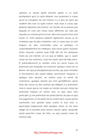 opinions, je devais plutôt prendre garde à ce qu'ils
pratiquaient qu'à ce qu'ils disaient, non seulement à cause
qu'en la corruption de nos moeurs il y a peu de gens qui
veuillent dire tout ce qu'ils croient, mais aussi à cause que
plusieurs l'ignorent eux-mêmes; car l'action de la pensée par
laquelle on croit une chose étant différente de celle par
laquelle on connaît qu'on la croit, elles sont souvent l'une sans
l'autre. Et, entre plusieurs opinions également reçues, je ne
choisissais que les plus modérées, tant à cause que ce sont
toujours    les    plus   commodes     pour    la    pratique,     et
vraisemblablement les meilleures, tous excès ayant coutume
d'être mauvais, comme aussi [148] afin de me détourner
moins du vrai chemin, en cas que je faillisse, que si, ayant
choisi l'un des extrêmes, c'eût été l'autre qu'il eût fallu suivre.
Et particulièrement je nettoies entre les excès toutes les
promesses par lesquelles on retranche quelque chose de sa
liberté; non que je désapprouvasse les lois, qui, pour remédier
à l'inconstance des esprits faibles, permettent, lorsqu'on a
quelque     bon    dessein,   ou   même, pour        la   sûreté   du
commerce, quelque dessein qui n'est qu'indifférent, qu'on
fasse des voeux ou des contrats qui obligent à y persévérer
mais à cause que je ne voyais au monde aucune chose qui
demeurât toujours en même état, et que, pour mon
particulier, je me promettais de perfectionner de plus en plus
mes jugements, et non point de les rendre pires, j'eusse pensé
commettre une grande faute contre le bon sens, si,
pourceque j'approuvais alors quelque chose, je me fusse
obligé de la prendre pour bonne encore après, lorsqu'elle
aurait peut-être cessé de l'être, ou que j'aurais cessé de
l'estimer telle.




                                                                   23
                   http://krimo666.mylivepage.com/
 