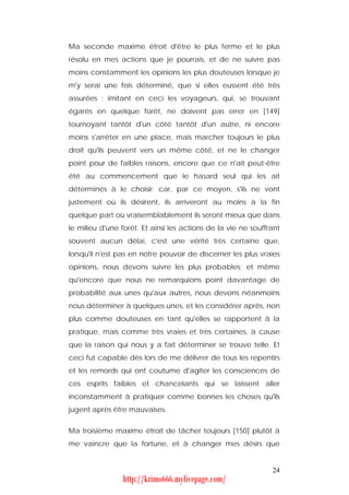Ma seconde maxime étroit d'être le plus ferme et le plus
résolu en mes actions que je pourrais, et de ne suivre pas
moins constamment les opinions les plus douteuses lorsque je
m'y serai une fois déterminé, que si elles eussent été très
assurées : imitant en ceci les voyageurs, qui, se trouvant
égarés en quelque forêt, ne doivent pas errer en [149]
tournoyant tantôt d'un côté tantôt d'un autre, ni encore
moins s'arrêter en une place, mais marcher toujours le plus
droit qu'ils peuvent vers un même côté, et ne le changer
point pour de faibles raisons, encore que ce n'ait peut-être
été au commencement que le hasard seul qui les ait
déterminés à le choisir; car, par ce moyen, s'ils ne vont
justement où ils désirent, ils arriveront au moins à la fin
quelque part où vraisemblablement ils seront mieux que dans
le milieu d'une forêt. Et ainsi les actions de la vie ne souffrant
souvent aucun délai, c'est une vérité très certaine que,
lorsqu'il n'est pas en notre pouvoir de discerner les plus vraies
opinions, nous devons suivre les plus probables; et même
qu'encore que nous ne remarquions point davantage de
probabilité aux unes qu'aux autres, nous devons néanmoins
nous déterminer à quelques unes, et les considérer après, non
plus comme douteuses en tant qu'elles se rapportent à la
pratique, mais comme très vraies et très certaines, à cause
que la raison qui nous y a fait déterminer se trouve telle. Et
ceci fut capable dès lors de me délivrer de tous les repentirs
et les remords qui ont coutume d'agiter les consciences de
ces esprits faibles et chancelants qui se laissent aller
inconstamment à pratiquer comme bonnes les choses qu'ils
jugent après être mauvaises.


Ma troisième maxime étroit de tâcher toujours [150] plutôt à
me vaincre que la fortune, et à changer mes désirs que


                                                               24
                http://krimo666.mylivepage.com/
 