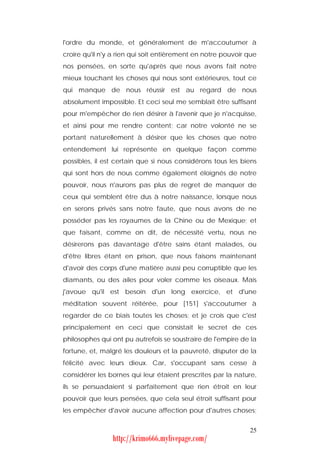 l'ordre du monde, et généralement de m'accoutumer à
croire qu'il n'y a rien qui soit entièrement en notre pouvoir que
nos pensées, en sorte qu'après que nous avons fait notre
mieux touchant les choses qui nous sont extérieures, tout ce
qui manque de nous réussir est au regard de nous
absolument impossible. Et ceci seul me semblait être suffisant
pour m'empêcher de rien désirer à l'avenir que je n'acquisse,
et ainsi pour me rendre content; car notre volonté ne se
portant naturellement à désirer que les choses que notre
entendement lui représente en quelque façon comme
possibles, il est certain que si nous considérons tous les biens
qui sont hors de nous comme également éloignés de notre
pouvoir, nous n'aurons pas plus de regret de manquer de
ceux qui semblent être dus à notre naissance, lorsque nous
en serons privés sans notre faute, que nous avons de ne
posséder pas les royaumes de la Chine ou de Mexique; et
que faisant, comme on dit, de nécessité vertu, nous ne
désirerons pas davantage d'être sains étant malades, ou
d'être libres étant en prison, que nous faisons maintenant
d'avoir des corps d'une matière aussi peu corruptible que les
diamants, ou des ailes pour voler comme les oiseaux. Mais
j'avoue qu'il est besoin d'un long exercice, et d'une
méditation souvent réitérée, pour [151] s'accoutumer à
regarder de ce biais toutes les choses; et je crois que c'est
principalement en ceci que consistait le secret de ces
philosophes qui ont pu autrefois se soustraire de l'empire de la
fortune, et, malgré les douleurs et la pauvreté, disputer de la
félicité avec leurs dieux. Car, s'occupant sans cesse à
considérer les bornes qui leur étaient prescrites par la nature,
ils se persuadaient si parfaitement que rien étroit en leur
pouvoir que leurs pensées, que cela seul étroit suffisant pour
les empêcher d'avoir aucune affection pour d'autres choses;


                                                              25
                http://krimo666.mylivepage.com/
 