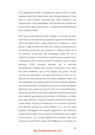 et ils disposaient d'elles si absolument qu'ils avoient en cela
quelque raison de s'estimer plus riches et plus puissants et plus
libres et plus heureux qu'aucun des autres hommes, qui,
n'ayant point cette philosophie, tant favorisés de la nature et
de la fortune qu'ils puissent être, ne disposent jamais ainsi de
tout ce qu'ils veulent.


Enfin, pour conclusion de cette morale, je m'avisai de faire
une revue sur les diverses occupations qu'ont les hommes en
cette vie, pour tâcher à faire choix de la meilleure; et, sans
que je veuille rien dire de celles des autres, je pensai que je
ne pouvais mieux que de continuer en celle-là même où je
me trouvais, c'est-à-dire que d'employer toute ma vie à
cultiver ma raison, et m'avancer autant que je pourrais en la
connaissance de la vérité, suivant la méthode que je m'étuis
prescrite.   [152]   J'avouas    éprouvé     de    si   extrêmes
contentements depuis que avouas commencé à me servir
de cette méthode, que je ne croyais pas qu'on en pût
recevoir de plus doux ni de plus innocents en cette vie; et
découvrant tous les jours par son moyen quelques vérités qui
me semblaient assez importantes et communément ignorées
des autres hommes, la satisfaction que j'en avouas remplissait
tellement mon esprit que tout le reste ne me touchait point.
Outre que les trois maximes précédentes étaient fondées que
sur le dessein que avouas de continuer à m'instruire: car Dieu
nous ayant donné à chacun quelque lumière pour discerner
le vrai d'avec le faux, je n'eusse pas cru me devoir contenter
des opinions d'autrui un seul moment, si je ne me fusse
proposé d'employer mon propre jugement à les examiner
lorsqu'il serait temps; et je n'eusse su m'exempter de scrupule
en les suivant, si je n'eusse espéré de ne perdre pour cela
aucune occasion d'en trouver de meilleures en cas qu'il y en


                                                              26
                 http://krimo666.mylivepage.com/
 