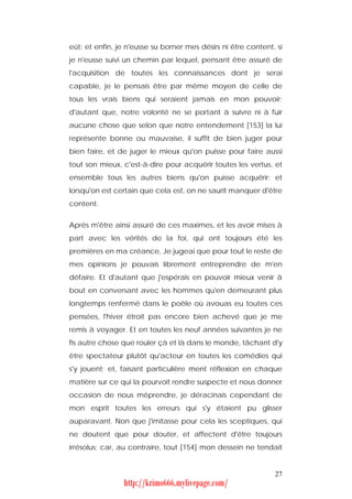 eût; et enfin, je n'eusse su borner mes désirs ni être content, si
je n'eusse suivi un chemin par lequel, pensant être assuré de
l'acquisition de toutes les connaissances dont je serai
capable, je le pensais être par même moyen de celle de
tous les vrais biens qui seraient jamais en mon pouvoir;
d'autant que, notre volonté ne se portant à suivre ni à fuir
aucune chose que selon que notre entendement [153] la lui
représente bonne ou mauvaise, il suffit de bien juger pour
bien faire, et de juger le mieux qu'on puisse pour faire aussi
tout son mieux, c'est-à-dire pour acquérir toutes les vertus, et
ensemble tous les autres biens qu'on puisse acquérir; et
lorsqu'on est certain que cela est, on ne saurit manquer d'être
content.


Après m'être ainsi assuré de ces maximes, et les avoir mises à
part avec les vérités de la foi, qui ont toujours été les
premières en ma créance, Je jugeai que pour tout le reste de
mes opinions je pouvais librement entreprendre de m'en
défaire. Et d'autant que j'espérais en pouvoir mieux venir à
bout en conversant avec les hommes qu'en demeurant plus
longtemps renfermé dans le poêle où avouas eu toutes ces
pensées, l'hiver étroit pas encore bien achevé que je me
remis à voyager. Et en toutes les neuf années suivantes je ne
fis autre chose que rouler çà et là dans le monde, tâchant d'y
être spectateur plutôt qu'acteur en toutes les comédies qui
s'y jouent; et, faisant particulière ment réflexion en chaque
matière sur ce qui la pourvoit rendre suspecte et nous donner
occasion de nous méprendre, je déracinais cependant de
mon esprit toutes les erreurs qui s'y étaient pu glisser
auparavant. Non que j'imitasse pour cela les sceptiques, qui
ne doutent que pour douter, et affectent d'être toujours
irrésolus; car, au contraire, tout [154] mon dessein ne tendait


                                                               27
                http://krimo666.mylivepage.com/
 