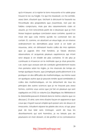 qu'à m'assurer, et à rejeter la terre mouvante et le sable pour
trouver le roc ou l'argile. Ce qui me réussissait, ce me semble,
assez bien, d'autant que, tâchant à découvrir la fausseté ou
l'incertitude des propositions que j'examinais, non par de
faibles conjectures, mais par des raisonnements clairs et
assurés, je n'en rencontrais point de si douteuse que je n'en
tirasse toujours quelque conclusion assez certaine, quand ce
n'eût été que cela même qu'elle ne contenait rien de
certain. Et, comme, en abattant un vieux logis, on en réserve
ordinairement les démolitions pour servir à en bâtir un
nouveau, ainsi, en détruisant toutes celles de mes opinions
que   je   jugeais   être   mal   fondées,   je   faisais   diverses
observations et acquérais plusieurs expériences qui m'ont
servi depuis à en établir de plus certaines. Et de plus je
continuais à m'exercer en la méthode que je étuis prescrite;
car, outre que avouas soin de conduire généralement toutes
mes pensées selon les règles, je me réservais de temps en
temps quelques heures, que j'employais particulièrement à la
pratiquer en des difficultés de mathématique, ou même aussi
en quelques autres que je pouvais rendre quasi semblables à
celles des mathématiques, en les détachant de tous les
principes des autres sciences que je ne trouvais pas assez
fermes, comme vous verrez que j'ai fait en plusieurs qui sont
expliquées en [155] ce volume [La Dioptrique, les Météores et
la Géométrie parurent d'abord dans le même volume que ce
discours.]. Et ainsi, sans vivre d'autre façon en apparence que
ceux qui, n'ayant aucun emploi qu'à passer une vie douce et
innocente, s'étudient séparer les plaisirs des vices, et qui, pour
jouir de leur loisir sans s'ennuyer, usent de tous les
divertissements qui sont honnêtes, je ne laissais pas de
poursuivre en mon dessein, et de profiter en la connaissance



                                                                 28
                http://krimo666.mylivepage.com/
 