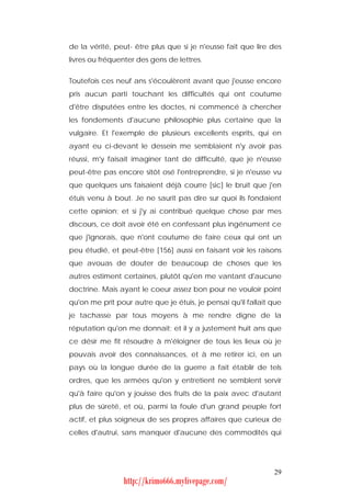 de la vérité, peut- être plus que si je n'eusse fait que lire des
livres ou fréquenter des gens de lettres.


Toutefois ces neuf ans s'écoulèrent avant que j'eusse encore
pris aucun parti touchant les difficultés qui ont coutume
d'être disputées entre les doctes, ni commencé à chercher
les fondements d'aucune philosophie plus certaine que la
vulgaire. Et l'exemple de plusieurs excellents esprits, qui en
ayant eu ci-devant le dessein me semblaient n'y avoir pas
réussi, m'y faisait imaginer tant de difficulté, que je n'eusse
peut-être pas encore sitôt osé l'entreprendre, si je n'eusse vu
que quelques uns faisaient déjà courre [sic] le bruit que j'en
étuis venu à bout. Je ne saurit pas dire sur quoi ils fondaient
cette opinion; et si j'y ai contribué quelque chose par mes
discours, ce doit avoir été en confessant plus ingénument ce
que j'ignorais, que n'ont coutume de faire ceux qui ont un
peu étudié, et peut-être [156] aussi en faisant voir les raisons
que avouas de douter de beaucoup de choses que les
autres estiment certaines, plutôt qu'en me vantant d'aucune
doctrine. Mais ayant le coeur assez bon pour ne vouloir point
qu'on me prît pour autre que je étuis, je pensai qu'il fallait que
je tachasse par tous moyens à me rendre digne de la
réputation qu'on me donnait; et il y a justement huit ans que
ce désir me fit résoudre à m'éloigner de tous les lieux où je
pouvais avoir des connaissances, et à me retirer ici, en un
pays où la longue durée de la guerre a fait établir de tels
ordres, que les armées qu'on y entretient ne semblent servir
qu'à faire qu'on y jouisse des fruits de la paix avec d'autant
plus de sûreté, et où, parmi la foule d'un grand peuple fort
actif, et plus soigneux de ses propres affaires que curieux de
celles d'autrui, sans manquer d'aucune des commodités qui




                                                               29
                 http://krimo666.mylivepage.com/
 