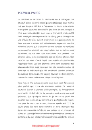 PREMIERE PARTIE

Le bon sens est la chose du monde la mieux partagée; car
chacun pense en être si bien pourvu [122] que ceux même
qui sont les plus difficiles à Contenter en toute autre chose
n'ont point coutume d'en désirer plus qu'ils en ont. En quoi il
n'est pas vraisemblable que tous se trompent: mais plutôt
cela témoigne que la puissance de bien juger et distinguer le
vrai d'avec le faux, qui est proprement ce qu'on nomme le
bon sens ou la raison, est naturellement égale en tous les
hommes; et ainsi que la diversité de nos opinions ne vient pas
de ce que les uns sont plus raisonnables que les autres, mais
seulement de ce que nous conduisons nos pensées par
diverses voies, et ne considérons pas les mêmes choses. Car
ce n'est pas assez d'avoir l'esprit bon, mais le principal est de
l'appliquer bien. Les plus grandes âmes sont capables des
plus grands vices aussi bien que des plus grandes vertus; et
ceux qui ne marchent que fort lentement peuvent avancer
beaucoup davantage, s'ils suivent toujours le droit chemin,
que ne font ceux qui courent et qui s'en éloignent.


Pour moi, je n'ai jamais présumé que mon esprit fût en rien
plus parfait que ceux du commun; même j'ai souvent
souhaité d'avoir la pensée aussi prompte, ou l'imagination
aussi nette et distincte ou la mémoire aussi ample ou aussi
présente, que quelques autres. Et je ne sache point de
qualités que celles-ci qui servent à la perfection de l'esprit;
car pour la raison, ou le sens, d'autant qu'elle est [123] la
seule chose qui nous rend hommes et nous distingue des
bêtes, je veux croire qu'elle est tout entière en un chacun; et
suivre en ceci l'opinion commune des philosophes, qui disent
qu'il n'y a du plus et du moins qu'entre les accidents, et non


                                                               3
                http://krimo666.mylivepage.com/
 