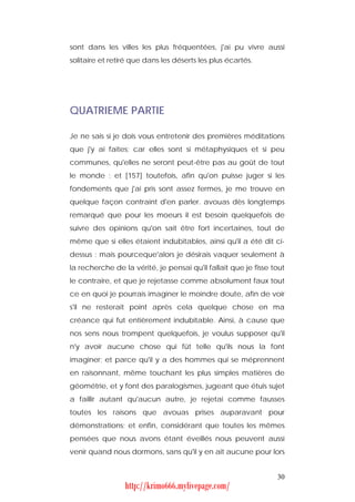 sont dans les villes les plus fréquentées, j'ai pu vivre aussi
solitaire et retiré que dans les déserts les plus écartés.




QUATRIEME PARTIE

Je ne sais si je dois vous entretenir des premières méditations
que j'y ai faites; car elles sont si métaphysiques et si peu
communes, qu'elles ne seront peut-être pas au goût de tout
le monde : et [157] toutefois, afin qu'on puisse juger si les
fondements que j'ai pris sont assez fermes, je me trouve en
quelque façon contraint d'en parler. avouas dès longtemps
remarqué que pour les moeurs il est besoin quelquefois de
suivre des opinions qu'on sait être fort incertaines, tout de
même que si elles étaient indubitables, ainsi qu'il a été dit ci-
dessus : mais pourceque'alors je désirais vaquer seulement à
la recherche de la vérité, je pensai qu'il fallait que je fisse tout
le contraire, et que je rejetasse comme absolument faux tout
ce en quoi je pourrais imaginer le moindre doute, afin de voir
s'il ne resterait point après cela quelque chose en ma
créance qui fut entièrement indubitable. Ainsi, à cause que
nos sens nous trompent quelquefois, je voulus supposer qu'il
n'y avoir aucune chose qui fût telle qu'ils nous la font
imaginer; et parce qu'il y a des hommes qui se méprennent
en raisonnant, même touchant les plus simples matières de
géométrie, et y font des paralogismes, jugeant que étuis sujet
a faillir autant qu'aucun autre, je rejetai comme fausses
toutes les raisons que avouas prises auparavant pour
démonstrations; et enfin, considérant que toutes les mêmes
pensées que nous avons étant éveillés nous peuvent aussi
venir quand nous dormons, sans qu'il y en ait aucune pour lors


                                                                 30
                 http://krimo666.mylivepage.com/
 