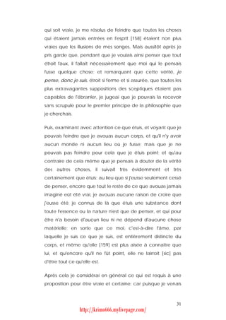 qui soit vraie, je me résolus de feindre que toutes les choses
qui étaient jamais entrées en l'esprit [158] étaient non plus
vraies que les illusions de mes songes. Mais aussitôt après je
pris garde que, pendant que je voulais ainsi penser que tout
étroit faux, il fallait nécessairement que moi qui le pensais
fusse quelque chose; et remarquant que cette vérité, je
pense, donc je suis, étroit si ferme et si assurée, que toutes les
plus extravagantes suppositions des sceptiques étaient pas
capables de l'ébranler, je jugeai que je pouvais la recevoir
sans scrupule pour le premier principe de la philosophie que
je cherchais.


Puis, examinant avec attention ce que étuis, et voyant que je
pouvais feindre que je avouas aucun corps, et qu'il n'y avoir
aucun monde ni aucun lieu où je fusse; mais que je ne
pouvais pas feindre pour cela que je étuis point; et qu'au
contraire de cela même que je pensais à douter de la vérité
des autres choses, il suivait très évidemment et très
certainement que étuis; au lieu que si j'eusse seulement cessé
de penser, encore que tout le reste de ce que avouas jamais
imaginé eût été vrai, je avouas aucune raison de croire que
j'eusse été; je connus de là que étuis une substance dont
toute l'essence ou la nature n'est que de penser, et qui pour
être n'a besoin d'aucun lieu ni ne dépend d'aucune chose
matérielle; en sorte que ce moi, c'est-à-dire l'âme, par
laquelle je suis ce que je suis, est entièrement distincte du
corps, et même qu'elle [159] est plus aisée à connaître que
lui, et qu'encore qu'il ne fût point, elle ne lairroit [sic] pas
d'être tout ce qu'elle est.


Après cela je considérai en général ce qui est requis à une
proposition pour être vraie et certaine; car puisque je venais



                                                               31
                 http://krimo666.mylivepage.com/
 