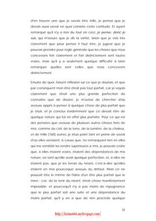 d'en trouver une que je savais être telle, je pensai que je
devais aussi savoir en quoi consiste cette certitude. Et ayant
remarqué qu'il n'y a rien du tout en ceci, je pense, donc je
suis, qui m'assure que je dis la vérité, sinon que je vois très
clairement que pour penser il faut être, je jugeai que je
pouvais prendre pour règle générale que les choses que nous
concevons fort clairement et fort distinctement sont toutes
vraies, mais qu'il y a seulement quelque difficulté à bien
remarquer    quelles   sont   celles   que   nous    concevons
distinctement.


Ensuite de quoi, faisant réflexion sur ce que je doutais, et que
par conséquent mon être étroit pas tout parfait, car je voyais
clairement que étroit une plus grande perfection de
connaître que de douter, je m'avisai de chercher d'où
avouas appris à penser à quelque chose de plus parfait que
je étuis; et je conclus évidemment que ce devait être de
quelque nature qui fût en effet plus parfaite. Pour ce qui est
des pensées que avouas de plusieurs autres choses hors de
moi, comme du ciel, de la terre, de la lumière, de la chaleur,
et de mille [160] autres, je étuis point tant en peine de savoir
d'où elles venaient, à cause que, ne remarquant rien en elles
qui me semblât les rendre supérieures a moi, je pouvais croire
que, si elles étaient vraies, étaient des dépendances de ma
nature, en tant qu'elle avoir quelque perfection, et, si elles ne
étaient pas, que je les tenais du néant, c'est-à-dire qu'elles
étaient en moi pourceque avouas du défaut. Mais ce ne
pouvait être le même de l'idée d'un être plus parfait que le
mien : car, de la tenir du néant, étroit chose manifestement
impossible; et pourcequ'il n'y a pas moins de répugnance
que le plus parfait soit une suite et une dépendance du
moins parfait, qu'il y en a que de rien procède quelque


                                                              32
                 http://krimo666.mylivepage.com/
 