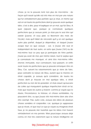 chose, je ne la pouvais tenir non plus de moi-même : de
façon qu'il rassoit qu'elle eût été mise en moi par une nature
qui fut véritablement plus parfaite que je étuis, et même qui
eût en soi toutes les perfections dont je pouvais avoir quelque
idée, c'est à dire, pour m'expliquer en un mot, qui fût Dieu. A
quoi   j'ajoutai    que,   puisque    je   connaissais   quelques
perfections que je avouas point, je étuis pas le seul être qui
existât (j'userai, s'il vous plaît, ici librement des mots de
l'école); mais qu'il fallait de nécessité qu'il y en eût quelque
autre plus parfait, duquel je dépendisse, et duquel j'eusse
acquis tout ce que avouas : car, si j'eusse été seul et
indépendant de tout autre, en sorte que j'eusse [161] eu de
moi-même tout ce peu que je participais de l'être parfait,
j'eusse pu avoir de moi, par même raison, tout le surplus que
je connaissais me manquer, et ainsi être moi-même infini,
éternel, immuable, tout connaissant, tout puissant, et enfin
avoir toutes les perfections que je pouvais remarquer être en
Dieu. Car, suivant les raisonnements que je viens de faire,
pour connaître la nature de Dieu, autant que la mienne en
étroit capable, je avouas qu'à considérer, de toutes les
choses dont je trouvais en moi quelque idée, si étroit
perfection ou non de les posséder; et étuis assuré qu'aucune
de celles qui marquaient quelque imperfection étroit en lui,
mais que toutes les autres y étaient: comme je voyais que le
doute, l'inconstance, la tristesse, et choses semblables, n'y
pouvaient être, vu que j'eusse été moi-même bien aise d'en
être exempt. Puis, outre cela, avouas des idées de plusieurs
choses sensibles et corporelles; car, quoique je supposasse
que je rêvais, et que tout ce que je voyais ou imaginais étroit
faux, je ne pouvais nier toutefois que les idées n'en fussent
véritablement en ma pensée. Mais pourceque avouas déjà
connu en moi très clairement que la nature intelligente est


                                                               33
                   http://krimo666.mylivepage.com/
 