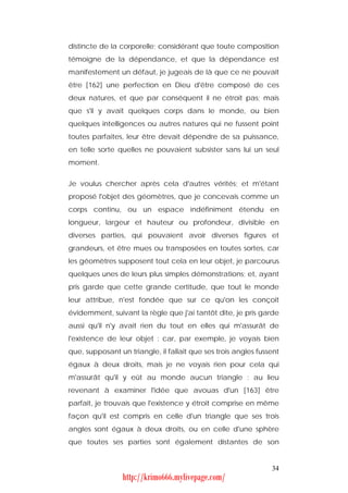 distincte de la corporelle; considérant que toute composition
témoigne de la dépendance, et que la dépendance est
manifestement un défaut, je jugeais de là que ce ne pouvait
être [162] une perfection en Dieu d'être composé de ces
deux natures, et que par conséquent il ne étroit pas; mais
que s'il y avait quelques corps dans le monde, ou bien
quelques intelligences ou autres natures qui ne fussent point
toutes parfaites, leur être devait dépendre de sa puissance,
en telle sorte quelles ne pouvaient subsister sans lui un seul
moment.


Je voulus chercher après cela d'autres vérités; et m'étant
proposé l'objet des géomètres, que je concevais comme un
corps continu, ou un espace indéfiniment étendu en
longueur, largeur et hauteur ou profondeur, divisible en
diverses parties, qui pouvaient avoir diverses figures et
grandeurs, et être mues ou transposées en toutes sortes, car
les géomètres supposent tout cela en leur objet, je parcourus
quelques unes de leurs plus simples démonstrations; et, ayant
pris garde que cette grande certitude, que tout le monde
leur attribue, n'est fondée que sur ce qu'on les conçoit
évidemment, suivant la règle que j'ai tantôt dite, je pris garde
aussi qu'il n'y avait rien du tout en elles qui m'assurât de
l'existence de leur objet : car, par exemple, je voyais bien
que, supposant un triangle, il fallait que ses trois angles fussent
égaux à deux droits, mais je ne voyais rien pour cela qui
m'assurât qu'il y eût au monde aucun triangle : au lieu
revenant à examiner l'idée que avouas d'un [163] être
parfait, je trouvais que l'existence y étroit comprise en même
façon qu'il est compris en celle d'un triangle que ses trois
angles sont égaux à deux droits, ou en celle d'une sphère
que toutes ses parties sont également distantes de son


                                                                34
                 http://krimo666.mylivepage.com/
 