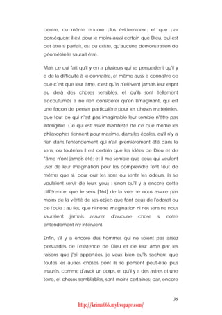 centre, ou même encore plus évidemment; et que par
conséquent il est pour le moins aussi certain que Dieu, qui est
cet être si parfait, est ou existe, qu'aucune démonstration de
géométrie le saurait être.


Mais ce qui fait qu'il y en a plusieurs qui se persuadent qu'il y
a de la difficulté à le connaître, et même aussi a connaître ce
que c'est que leur âme, c'est qu'ils n'élèvent jamais leur esprit
au delà des choses sensibles, et qu'ils sont tellement
accoutumés a ne rien considérer qu'en l'imaginant, qui est
une façon de penser particulière pour les choses matérielles,
que tout ce qui n'est pas imaginable leur semble n'être pas
intelligible. Ce qui est assez manifeste de ce que même les
philosophes tiennent pour maxime, dans les écoles, qu'il n'y a
rien dans l'entendement qui n'ait premièrement été dans le
sens, où toutefois il est certain que les idées de Dieu et de
l'âme n'ont jamais été; et il me semble que ceux qui veulent
user de leur imagination pour les comprendre font tout de
même que si, pour ouïr les sons ou sentir les odeurs, ils se
voulaient servir de leurs yeux : sinon qu'il y a encore cette
différence, que le sens [164] de la vue ne nous assure pas
moins de la vérité de ses objets que font ceux de l'odorat ou
de l'ouïe : au lieu que ni notre imagination ni nos sens ne nous
sauraient   jamais    assurer   d'aucune     chose     si   notre
entendement n'y intervient.


Enfin, s'il y a encore des hommes qui ne soient pas assez
persuadés de l'existence de Dieu et de leur âme par les
raisons que j'ai apportées, je veux bien qu'ils sachent que
toutes les autres choses dont ils se pensent peut-être plus
assurés, comme d'avoir un corps, et qu'il y a des astres et une
terre, et choses semblables, sont moins certaines; car, encore



                                                               35
                http://krimo666.mylivepage.com/
 