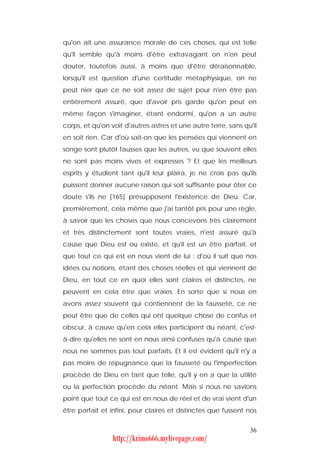 qu'on ait une assurance morale de ces choses, qui est telle
qu'il semble qu'à moins d'être extravagant on n'en peut
douter, toutefois aussi, à moins que d'être déraisonnable,
lorsqu'il est question d'une certitude métaphysique, on ne
peut nier que ce ne soit assez de sujet pour n'en être pas
entièrement assuré, que d'avoir pris garde qu'on peut en
même façon s'imaginer, étant endormi, qu'on a un autre
corps, et qu'on voit d'autres astres et une autre terre, sans qu'il
en soit rien. Car d'où sait-on que les pensées qui viennent en
songe sont plutôt fausses que les autres, vu que souvent elles
ne sont pas moins vives et expresses ? Et que les meilleurs
esprits y étudient tant qu'il leur plaira, je ne crois pas qu'ils
puissent donner aucune raison qui soit suffisante pour ôter ce
doute s'ils ne [165] présupposent l'existence de Dieu. Car,
premièrement, cela même que j'ai tantôt pris pour une règle,
à savoir que les choses que nous concevons très clairement
et très distinctement sont toutes vraies, n'est assuré qu'à
cause que Dieu est ou existe, et qu'il est un être parfait, et
que tout ce qui est en nous vient de lui : d'où il suit que nos
idées ou notions, étant des choses réelles et qui viennent de
Dieu, en tout ce en quoi elles sont claires et distinctes, ne
peuvent en cela être que vraies. En sorte que si nous en
avons assez souvent qui contiennent de la fausseté, ce ne
peut être que de celles qui ont quelque chose de confus et
obscur, à cause qu'en cela elles participent du néant, c'est-
à-dire qu'elles ne sont en nous ainsi confuses qu'à cause que
nous ne sommes pas tout parfaits. Et il est évident qu'il n'y a
pas moins de répugnance que la fausseté ou l'imperfection
procède de Dieu en tant que telle, qu'il y en a que la utilité
ou la perfection procède du néant. Mais si nous ne savions
point que tout ce qui est en nous de réel et de vrai vient d'un
être parfait et infini, pour claires et distinctes que fussent nos


                                                                36
                 http://krimo666.mylivepage.com/
 