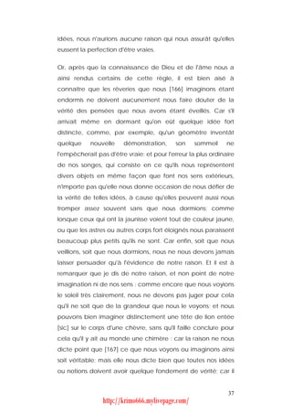 idées, nous n'aurions aucune raison qui nous assurât qu'elles
eussent la perfection d'être vraies.


Or, après que la connaissance de Dieu et de l'âme nous a
ainsi rendus certains de cette règle, il est bien aisé à
connaître que les rêveries que nous [166] imaginons étant
endormis ne doivent aucunement nous faire douter de la
vérité des pensées que nous avons étant éveillés. Car s'il
arrivait même en dormant qu'on eût quelque idée fort
distincte, comme, par exemple, qu'un géomètre inventât
quelque     nouvelle    démonstration,      son    sommeil     ne
l'empêcherait pas d'être vraie; et pour l'erreur la plus ordinaire
de nos songes, qui consiste en ce qu'ils nous représentent
divers objets en même façon que font nos sens extérieurs,
n'importe pas qu'elle nous donne occasion de nous défier de
la vérité de telles idées, à cause qu'elles peuvent aussi nous
tromper assez souvent sans que nous dormions; comme
lorsque ceux qui ont la jaunisse voient tout de couleur jaune,
ou que les astres ou autres corps fort éloignés nous paraissent
beaucoup plus petits qu'ils ne sont. Car enfin, soit que nous
veillions, soit que nous dormions, nous ne nous devons jamais
laisser persuader qu'à l'évidence de notre raison. Et il est à
remarquer que je dis de notre raison, et non point de notre
imagination ni de nos sens : comme encore que nous voyions
le soleil très clairement, nous ne devons pas juger pour cela
qu'il ne soit que de la grandeur que nous le voyons; et nous
pouvons bien imaginer distinctement une tête de lion entée
[sic] sur le corps d'une chèvre, sans qu'il faille conclure pour
cela qu'il y ait au monde une chimère : car la raison ne nous
dicte point que [167] ce que nous voyons ou imaginons ainsi
soit véritable; mais elle nous dicte bien que toutes nos idées
ou notions doivent avoir quelque fondement de vérité; car il


                                                               37
                http://krimo666.mylivepage.com/
 