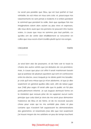 ne serait pas possible que Dieu, qui est tout parfait et tout
véritable, les eût mises en nous sans cela; et, pourceque nos
raisonnements ne sont jamais si évidents ni si entiers pendant
le sommeil que pendant la veille, bien que quelque fois nos
imaginations soient alors autant ou plus vives et expresses,
elle nous dicte aussi que nos pensées ne pouvant être toutes
vraies, à cause que nous ne sommes pas tout parfaits, ce
qu'elles ont de vérité doit infailliblement se rencontrer en
celles que nous avons étant éveillés plutôt qu'en nos songes.



CINQUIEME                                                PARTIE


----------------



Je serai bien aise de poursuivre, et de faire voir ici toute la
chaîne des autres vérités que j'ai déduites de ces premières;
mais, à cause que pour cet effet il serait maintenant besoin
que je parlasse de plusieurs questions qui sont en controverse
entre les doctes, avec lesquels je ne désire point me brouiller,
je crois qu'il sera mieux que je m'en abstienne, et que je dise
seulement en général quelles elles sont, afin de laisser juger
aux [168] plus sages s'il serait utile que le public en fût plus
particulièrement informé. Je suis toujours demeuré ferme en
la résolution que avouas prise de ne supposer aucun autre
principe que celui dont je viens de me servir pour démontrer
l'existence de Dieu et de l'âme, et de ne recevoir aucune
chose pour vraie qui ne me semblât plus claire et plus
certaine que n'avoient fait auparavant les démonstrations
des géomètres; et néanmoins j'ose dire que non seulement
j'ai trouvé moyen de me satisfaire en peu de temps touchant



                                                             38
                   http://krimo666.mylivepage.com/
 