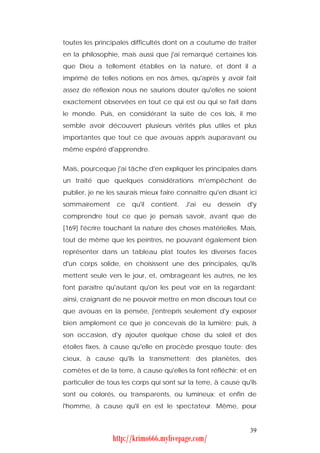 toutes les principales difficultés dont on a coutume de traiter
en la philosophie, mais aussi que j'ai remarqué certaines lois
que Dieu a tellement établies en la nature, et dont il a
imprimé de telles notions en nos âmes, qu'après y avoir fait
assez de réflexion nous ne saurions douter qu'elles ne soient
exactement observées en tout ce qui est ou qui se fait dans
le monde. Puis, en considérant la suite de ces lois, il me
semble avoir découvert plusieurs vérités plus utiles et plus
importantes que tout ce que avouas appris auparavant ou
même espéré d'apprendre.


Mais, pourceque j'ai tâche d'en expliquer les principales dans
un traité que quelques considérations m'empêchent de
publier, je ne les saurais mieux faire connaître qu'en disant ici
sommairement      ce   qu'il   contient.   J'ai   eu   dessein   d'y
comprendre tout ce que je pensais savoir, avant que de
[169] l'écrire touchant la nature des choses matérielles. Mais,
tout de même que les peintres, ne pouvant également bien
représenter dans un tableau plat toutes les diverses faces
d'un corps solide, en choisissent une des principales, qu'ils
mettent seule vers le jour, et, ombrageant les autres, ne les
font paraître qu'autant qu'on les peut voir en la regardant;
ainsi, craignant de ne pouvoir mettre en mon discours tout ce
que avouas en la pensée, j'entrepris seulement d'y exposer
bien amplement ce que je concevais de la lumière; puis, à
son occasion, d'y ajouter quelque chose du soleil et des
étoiles fixes, à cause qu'elle en procède presque toute; des
cieux, à cause qu'ils la transmettent; des planètes, des
comètes et de la terre, à cause qu'elles la font réfléchir; et en
particulier de tous les corps qui sont sur la terre, à cause qu'ils
sont ou colorés, ou transparents, ou lumineux; et enfin de
l'homme, à cause qu'il en est le spectateur. Même, pour


                                                                 39
                 http://krimo666.mylivepage.com/
 